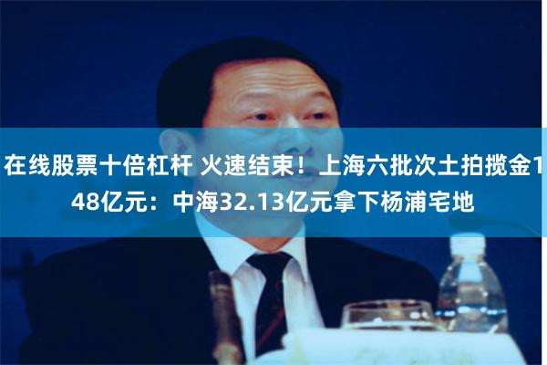 在线股票十倍杠杆 火速结束！上海六批次土拍揽金148亿元：中海32.13亿元拿下杨浦宅地