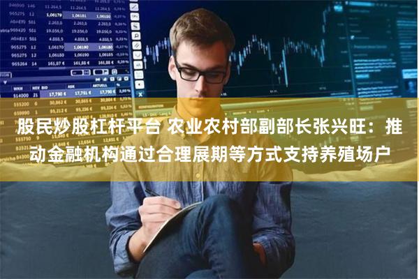 股民炒股杠杆平台 农业农村部副部长张兴旺：推动金融机构通过合理展期等方式支持养殖场户