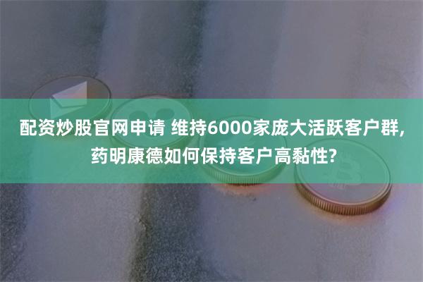 配资炒股官网申请 维持6000家庞大活跃客户群, 药明康德如何保持客户高黏性?