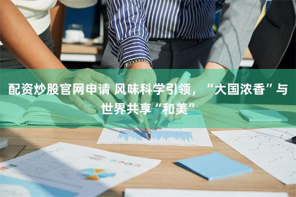 配资炒股官网申请 风味科学引领，“大国浓香”与世界共享“和美”