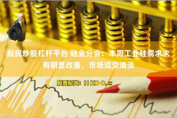 股民炒股杠杆平台 硅业分会：本周工业硅需求未有明显改善，市场成交清淡