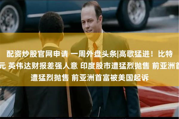 配资炒股官网申请 一周外盘头条|高歌猛进！比特币冲击10万美元 英伟达财报差强人意 印度股市遭猛烈抛售 前亚洲首富被美国起诉
