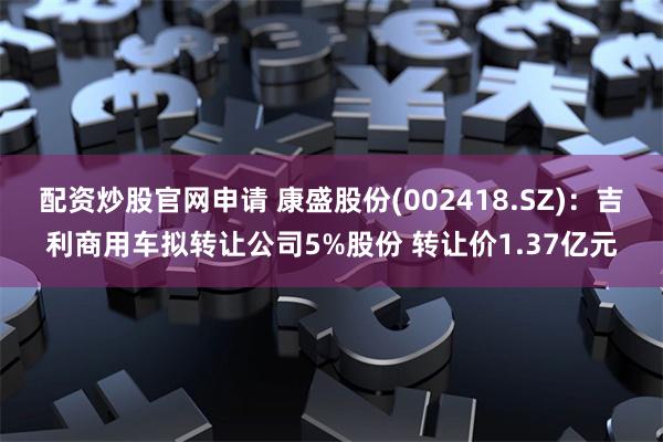 配资炒股官网申请 康盛股份(002418.SZ)：吉利商用车拟转让公司5%股份 转让价1.37亿元