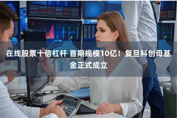 在线股票十倍杠杆 首期规模10亿！复旦科创母基金正式成立