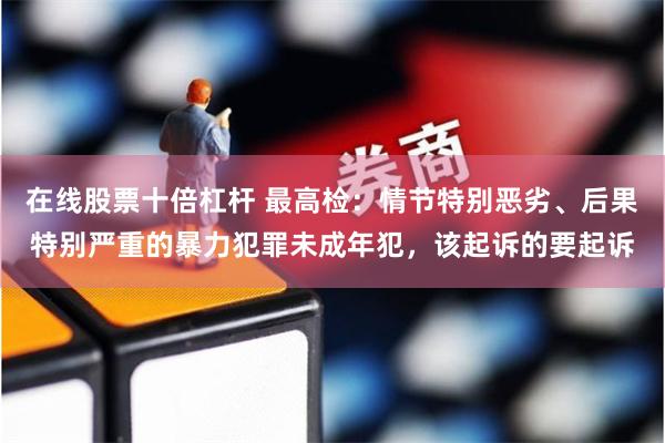 在线股票十倍杠杆 最高检：情节特别恶劣、后果特别严重的暴力犯罪未成年犯，该起诉的要起诉
