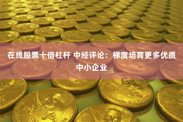 在线股票十倍杠杆 中经评论：梯度培育更多优质中小企业