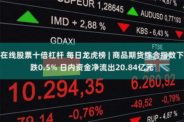 在线股票十倍杠杆 每日龙虎榜 | 商品期货综合指数下跌0.5% 日内资金净流出20.84亿元