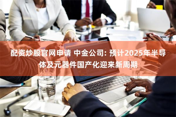 配资炒股官网申请 中金公司: 预计2025年半导体及元器件国产化迎来新周期