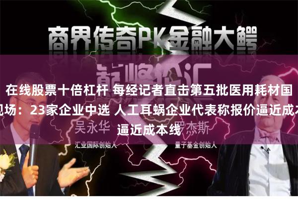 在线股票十倍杠杆 每经记者直击第五批医用耗材国采现场：23家企业中选 人工耳蜗企业代表称报价逼近成本线