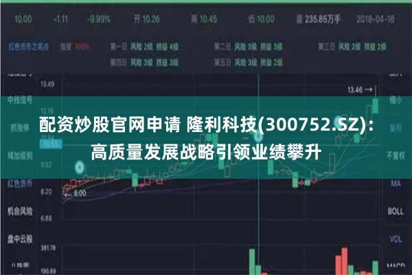 配资炒股官网申请 隆利科技(300752.SZ)：高质量发展战略引领业绩攀升