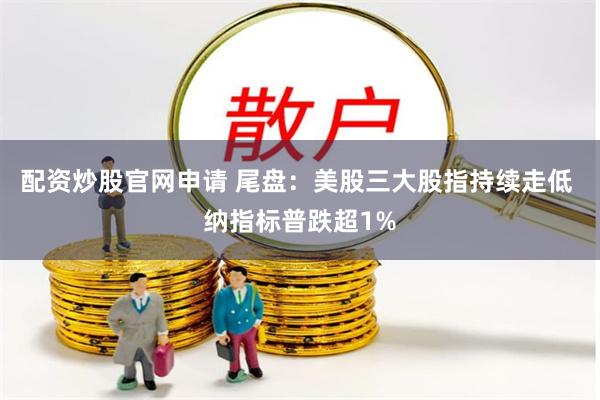 配资炒股官网申请 尾盘：美股三大股指持续走低 纳指标普跌超1%