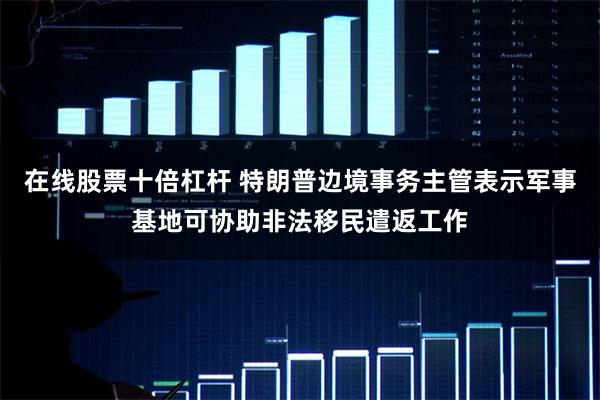 在线股票十倍杠杆 特朗普边境事务主管表示军事基地可协助非法移民遣返工作
