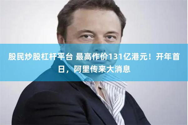 股民炒股杠杆平台 最高作价131亿港元！开年首日，阿里传来大消息