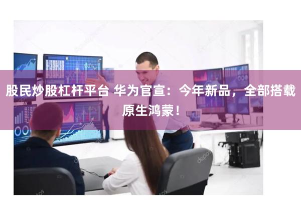 股民炒股杠杆平台 华为官宣：今年新品，全部搭载原生鸿蒙！