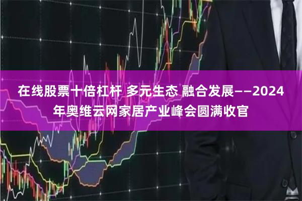 在线股票十倍杠杆 多元生态 融合发展——2024年奥维云网家居产业峰会圆满收官