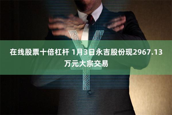 在线股票十倍杠杆 1月3日永吉股份现2967.13万元大宗交易
