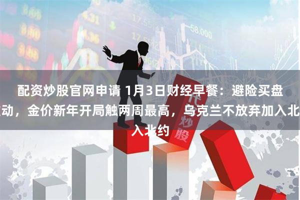 配资炒股官网申请 1月3日财经早餐：避险买盘推动，金价新年开局触两周最高，乌克兰不放弃加入北约
