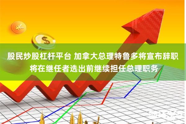 股民炒股杠杆平台 加拿大总理特鲁多将宣布辞职 将在继任者选出前继续担任总理职务