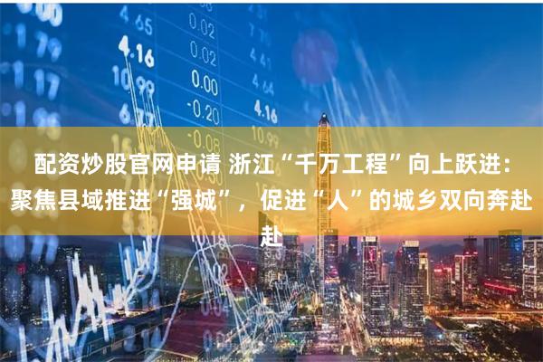 配资炒股官网申请 浙江“千万工程”向上跃进：聚焦县域推进“强城”，促进“人”的城乡双向奔赴