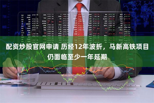 配资炒股官网申请 历经12年波折，马新高铁项目仍面临至少一年延期