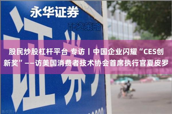 股民炒股杠杆平台 专访丨中国企业闪耀“CES创新奖”——访美国消费者技术协会首席执行官夏皮罗