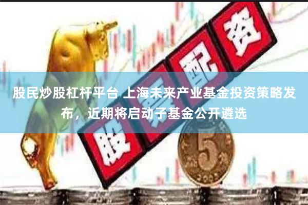 股民炒股杠杆平台 上海未来产业基金投资策略发布，近期将启动子基金公开遴选