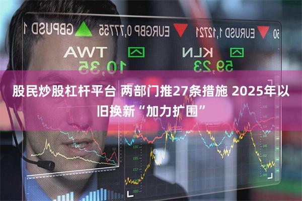 股民炒股杠杆平台 两部门推27条措施 2025年以旧换新“加力扩围”