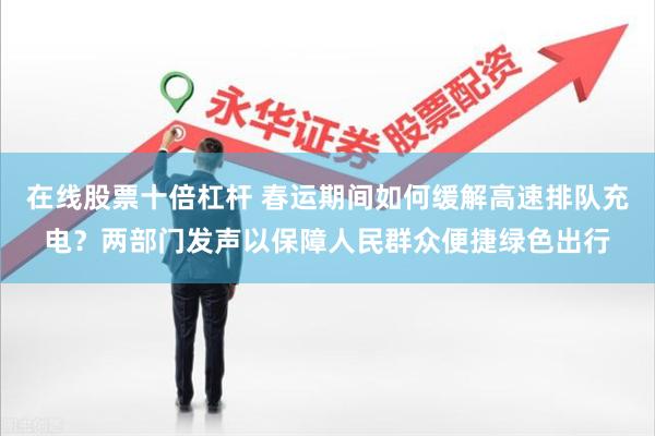 在线股票十倍杠杆 春运期间如何缓解高速排队充电？两部门发声以保障人民群众便捷绿色出行