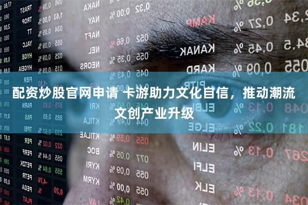 配资炒股官网申请 卡游助力文化自信，推动潮流文创产业升级