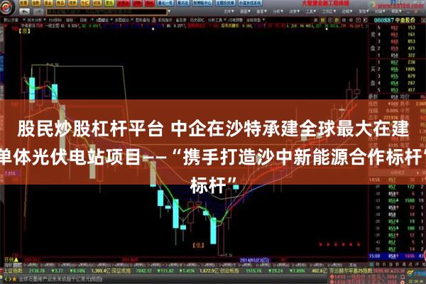 股民炒股杠杆平台 中企在沙特承建全球最大在建单体光伏电站项目——“携手打造沙中新能源合作标杆”