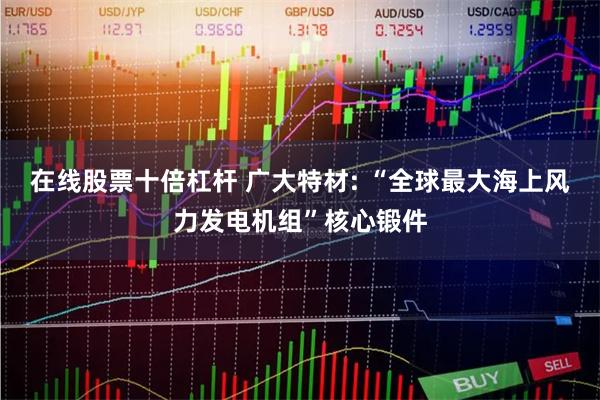 在线股票十倍杠杆 广大特材: “全球最大海上风力发电机组”核心锻件