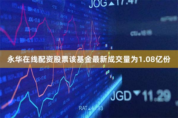 永华在线配资股票该基金最新成交量为1.08亿份