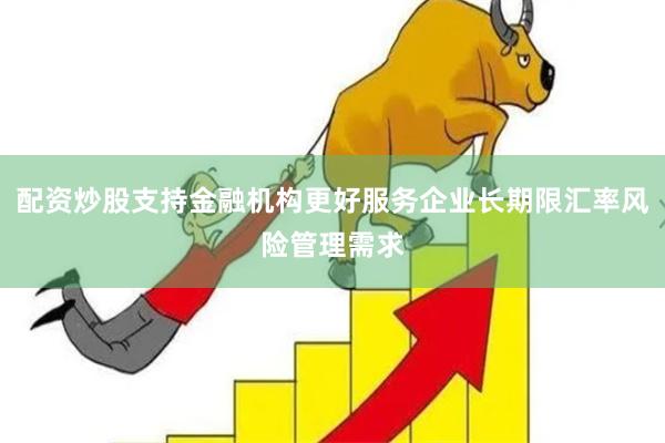 配资炒股支持金融机构更好服务企业长期限汇率风险管理需求