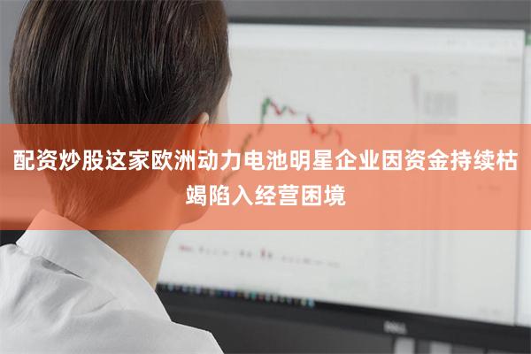 配资炒股这家欧洲动力电池明星企业因资金持续枯竭陷入经营困境