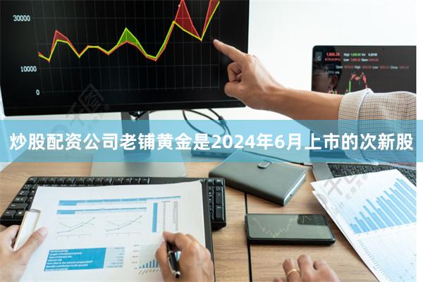 炒股配资公司老铺黄金是2024年6月上市的次新股