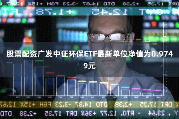 股票配资广发中证环保ETF最新单位净值为0.9749元