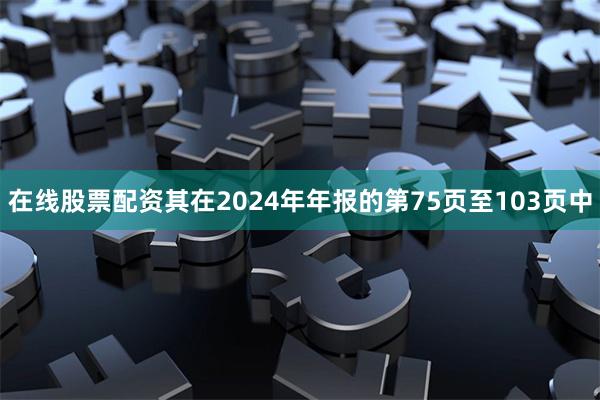 在线股票配资其在2024年年报的第75页至103页中